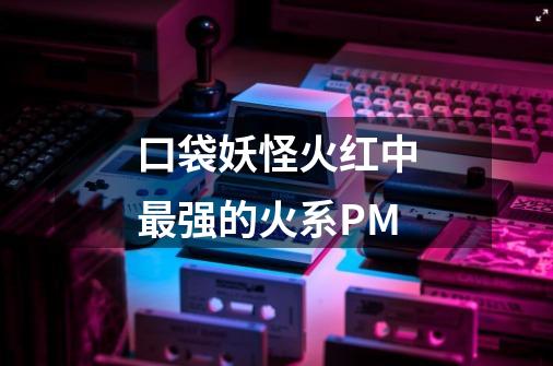 口袋妖怪火红中最强的火系PM-第1张-游戏信息-龙启网