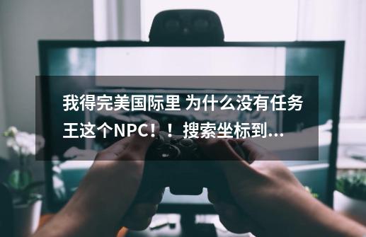 我得完美国际里 为什么没有任务王这个NPC！！搜索坐标到哪里 结婚什么都没有！-第1张-游戏信息-龙启网