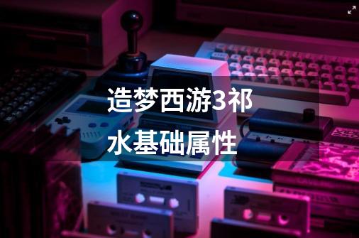 造梦西游3祁水基础属性-第1张-游戏信息-龙启网