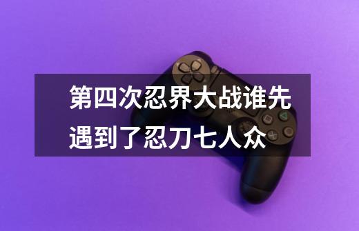 第四次忍界大战谁先遇到了忍刀七人众-第1张-游戏信息-龙启网