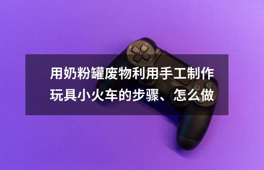 用奶粉罐废物利用手工制作玩具小火车的步骤、怎么做-第1张-游戏信息-龙启网