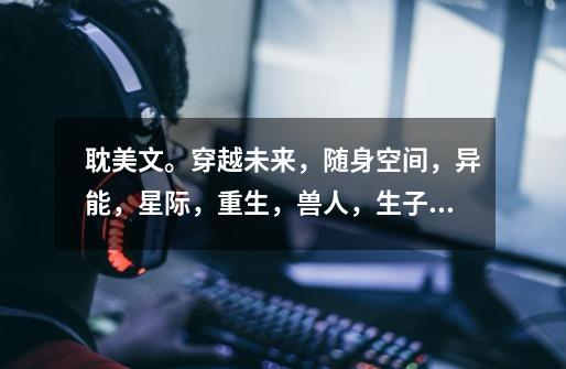 耽美文。穿越未来,随身空间,异能,星际,重生,兽人,生子,异世,种田的文-第1张-游戏信息-龙启网
