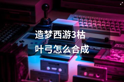 造梦西游3枯叶弓怎么合成-第1张-游戏信息-龙启网