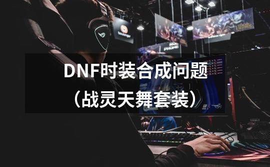 DNF时装合成问题（战灵天舞套装）-第1张-游戏信息-龙启网