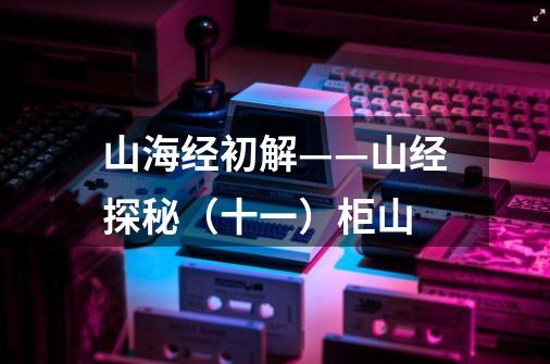 山海经初解——山经探秘(十一)柜山-第1张-游戏信息-龙启网