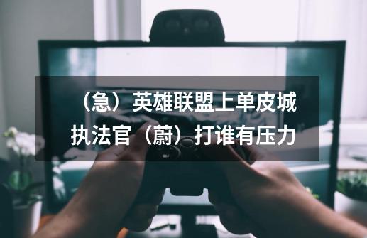 (急)英雄联盟上单皮城执法官(蔚)打谁有压力-第1张-游戏信息-龙启网
