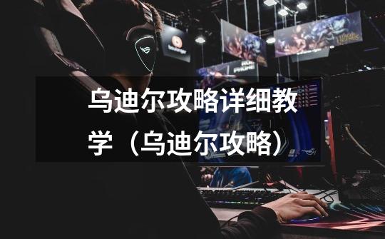 乌迪尔攻略详细教学(乌迪尔攻略)-第1张-游戏信息-龙启网