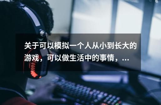 关于可以模拟一个人从小到长大的游戏，可以做生活中的事情，比如上学，上班什么的，-第1张-游戏信息-龙启网