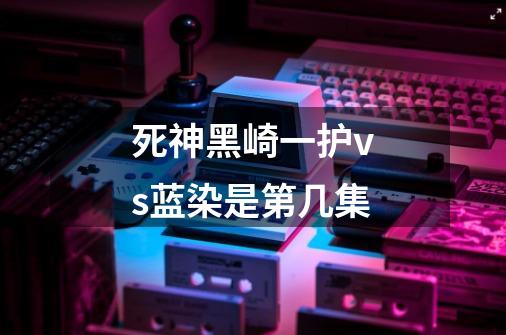 死神黑崎一护vs蓝染是第几集-第1张-游戏信息-龙启网