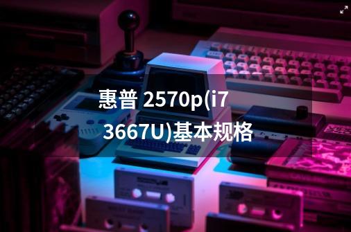 惠普 2570p(i7 3667U)基本规格-第1张-游戏信息-龙启网