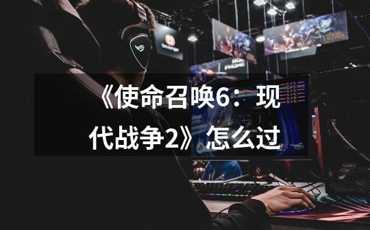 《使命召唤6：现代战争2》怎么过-第1张-游戏信息-龙启网