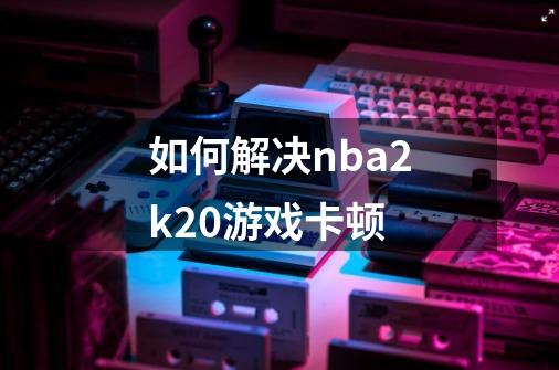 如何解决nba2k20游戏卡顿-第1张-游戏信息-龙启网