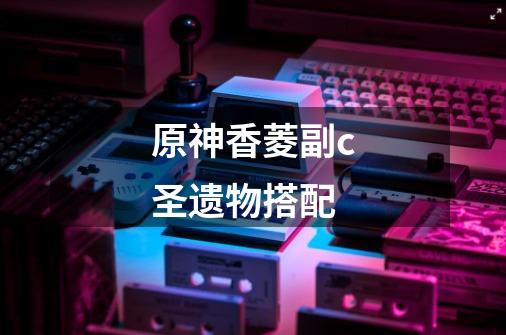 原神香菱副c圣遗物搭配-第1张-游戏信息-龙启网