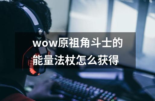 wow原祖角斗士的能量法杖怎么获得-第1张-游戏信息-龙启网