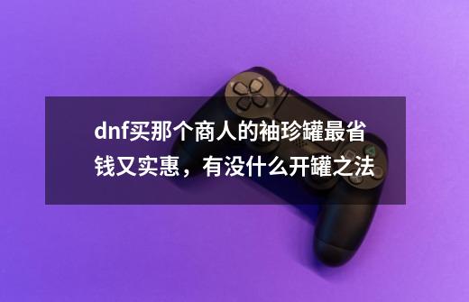 dnf买那个商人的袖珍罐最省钱又实惠，有没什么开罐之法-第1张-游戏信息-龙启网