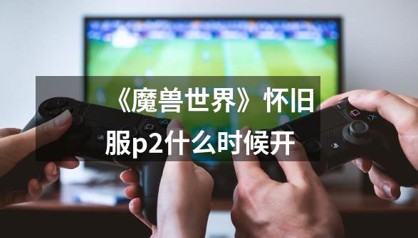 《魔兽世界》怀旧服p2什么时候开-第1张-游戏信息-龙启网