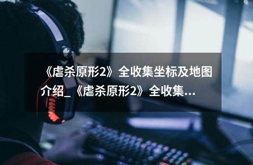 《虐杀原形2》全收集坐标及地图介绍_《虐杀原形2》全收集坐标及地图是什么-第1张-游戏信息-龙启网