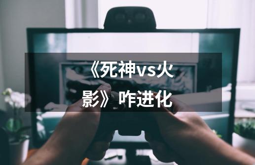 《死神vs火影》咋进化-第1张-游戏信息-龙启网