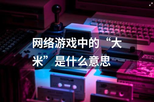 网络游戏中的“大米”是什么意思-第1张-游戏信息-龙启网