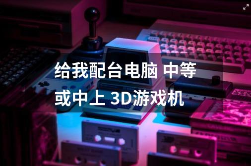 给我配台电脑 中等或中上 3D游戏机-第1张-游戏信息-龙启网