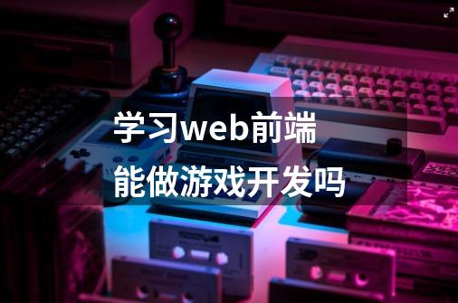 学习web前端能做游戏开发吗-第1张-游戏信息-龙启网