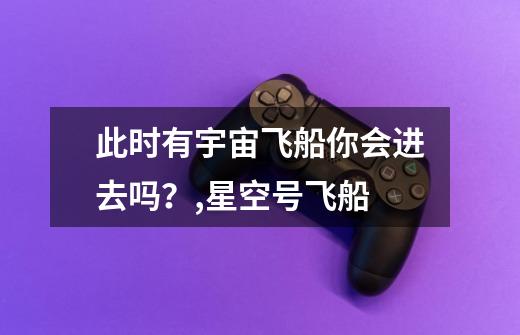 此时有宇宙飞船你会进去吗?,星空号飞船-第1张-游戏信息-龙启网