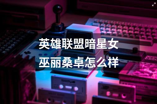 英雄联盟暗星女巫丽桑卓怎么样-第1张-游戏信息-龙启网