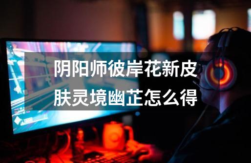 阴阳师彼岸花新皮肤灵境幽芷怎么得-第1张-游戏信息-龙启网