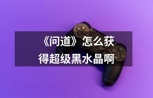 《问道》怎么获得超级黑水晶啊-第1张-游戏信息-龙启网