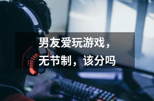 男友爱玩游戏,无节制,该分吗-第1张-游戏信息-龙启网