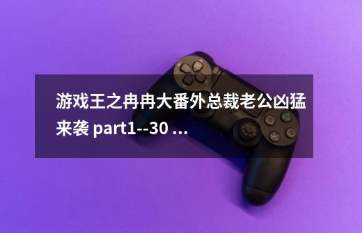 游戏王之冉冉大番外总裁老公凶猛来袭 part1--30 完整版和蓝月岛屿全三部加番外 急求 1114551745-第1张-游戏信息-龙启网