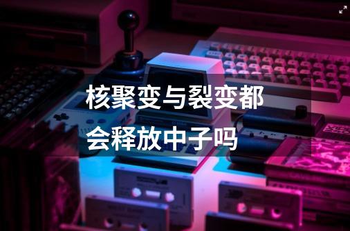 核聚变与裂变都会释放中子吗-第1张-游戏信息-龙启网