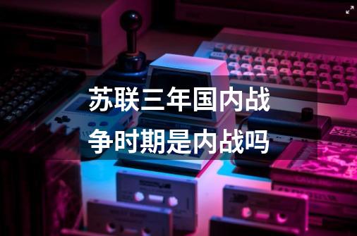 苏联三年国内战争时期是内战吗-第1张-游戏信息-龙启网