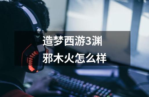 造梦西游3渊邪木火怎么样-第1张-游戏信息-龙启网
