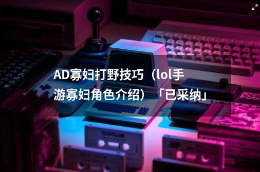 AD寡妇打野技巧（lol手游寡妇角色介绍）「已采纳」-第1张-游戏信息-龙启网