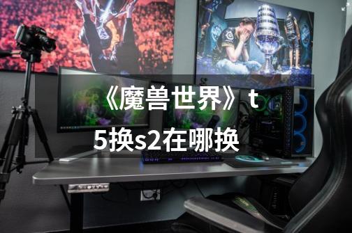 《魔兽世界》t5换s2在哪换-第1张-游戏信息-龙启网