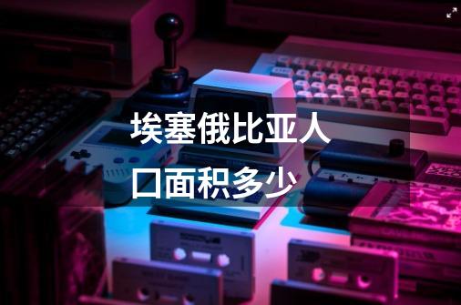 埃塞俄比亚人囗面积多少-第1张-游戏信息-龙启网