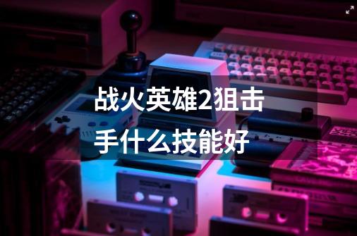 战火英雄2狙击手什么技能好-第1张-游戏信息-龙启网