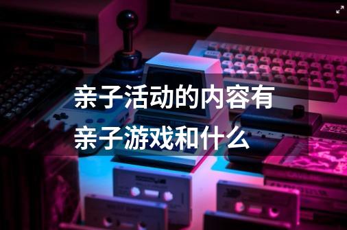 亲子活动的内容有亲子游戏和什么-第1张-游戏信息-龙启网
