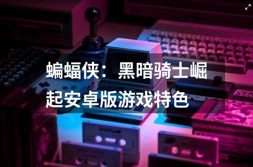 蝙蝠侠:黑暗骑士崛起安卓版游戏特色-第1张-游戏信息-龙启网
