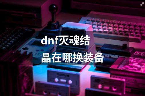 dnf灭魂结晶在哪换装备-第1张-游戏信息-龙启网