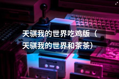天骐我的世界吃鸡版(天骐我的世界和茶茶)-第1张-游戏信息-龙启网