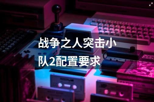 战争之人突击小队2配置要求-第1张-游戏信息-龙启网