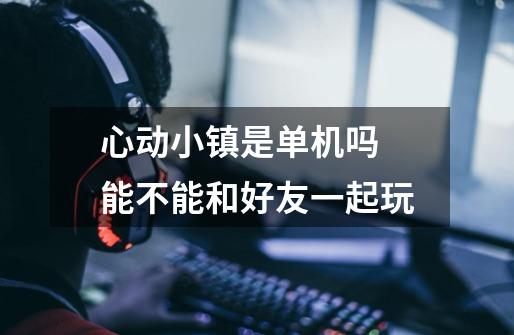 心动小镇是单机吗 能不能和好友一起玩-第1张-游戏信息-龙启网