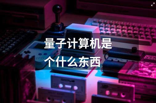 量子计算机是个什么东西-第1张-游戏信息-龙启网