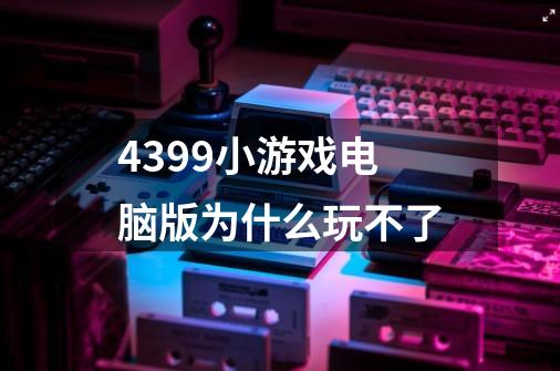 4399小游戏电脑版为什么玩不了-第1张-游戏信息-龙启网