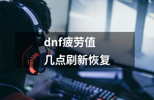 dnf疲劳值几点刷新恢复-第1张-游戏信息-龙启网