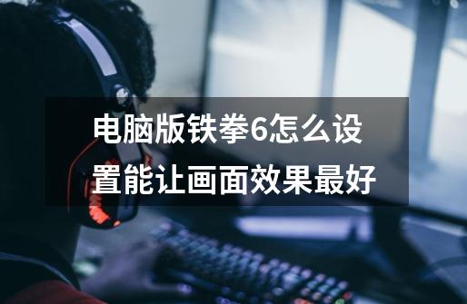 电脑版铁拳6怎么设置能让画面效果最好-第1张-游戏信息-龙启网