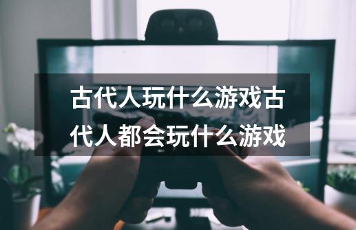 古代人玩什么游戏古代人都会玩什么游戏-第1张-游戏信息-龙启网