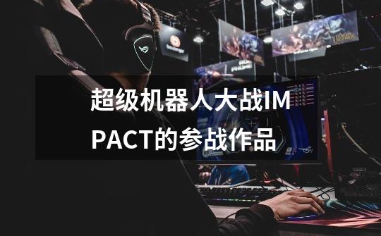 超级机器人大战IMPACT的参战作品-第1张-游戏信息-龙启网
